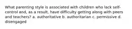 What parenting style is associated with children who lack self-control and, as a result, have difficulty getting along with peers and teachers? a. authoritative b. authoritarian c. permissive d. disengaged