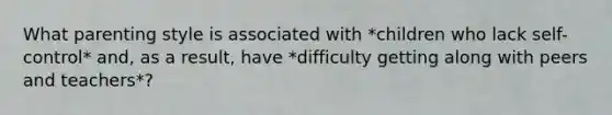 What parenting style is associated with *children who lack self-control* and, as a result, have *difficulty getting along with peers and teachers*?