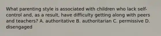 What parenting style is associated with children who lack self-control and, as a result, have difficulty getting along with peers and teachers? A. authoritative B. authoritarian C. permissive D. disengaged