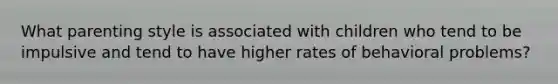 What parenting style is associated with children who tend to be impulsive and tend to have higher rates of behavioral problems?