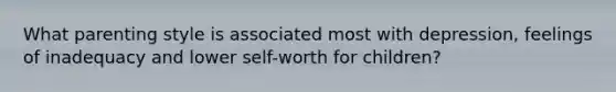 What parenting style is associated most with depression, feelings of inadequacy and lower self-worth for children?