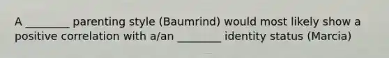 A ________ parenting style (Baumrind) would most likely show a positive correlation with a/an ________ identity status (Marcia)