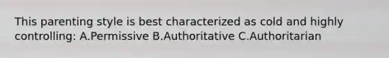 This parenting style is best characterized as cold and highly controlling: A.Permissive B.Authoritative C.Authoritarian