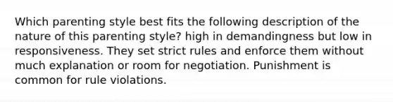 Which parenting style best fits the following description of the nature of this parenting style? high in demandingness but low in responsiveness. They set strict rules and enforce them without much explanation or room for negotiation. Punishment is common for rule violations.