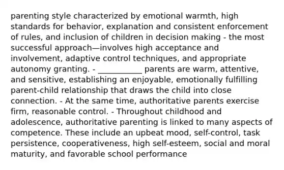 parenting style characterized by emotional warmth, high standards for behavior, explanation and consistent enforcement of rules, and inclusion of children in decision making - the most successful approach—involves high acceptance and involvement, adaptive control techniques, and appropriate autonomy granting. - ___________ parents are warm, attentive, and sensitive, establishing an enjoyable, emotionally fulfilling parent-child relationship that draws the child into close connection. - At the same time, authoritative parents exercise firm, reasonable control. - Throughout childhood and adolescence, authoritative parenting is linked to many aspects of competence. These include an upbeat mood, self-control, task persistence, cooperativeness, high self-esteem, social and moral maturity, and favorable school performance