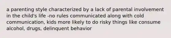 a parenting style characterized by a lack of parental involvement in the child's life -no rules communicated along with cold communication, kids more likely to do risky things like consume alcohol, drugs, delinquent behavior