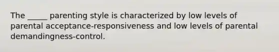 The _____ parenting style is characterized by low levels of parental acceptance-responsiveness and low levels of parental demandingness-control.