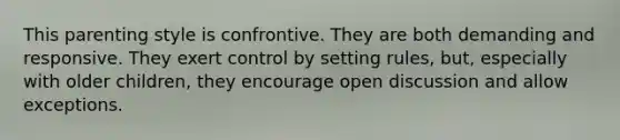 This parenting style is confrontive. They are both demanding and responsive. They exert control by setting rules, but, especially with older children, they encourage open discussion and allow exceptions.