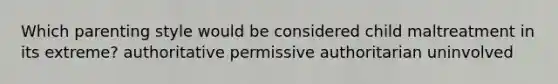 Which parenting style would be considered child maltreatment in its extreme? authoritative permissive authoritarian uninvolved