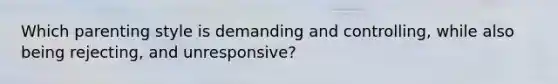 Which parenting style is demanding and controlling, while also being rejecting, and unresponsive?