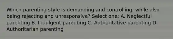 Which parenting style is demanding and controlling, while also being rejecting and unresponsive? Select one: A. Neglectful parenting B. Indulgent parenting C. Authoritative parenting D. Authoritarian parenting