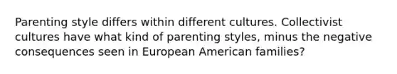 Parenting style differs within different cultures. Collectivist cultures have what kind of parenting styles, minus the negative consequences seen in European American families?