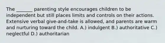 The _______ parenting style encourages children to be independent but still places limits and controls on their actions. Extensive verbal give-and-take is allowed, and parents are warm and nurturing toward the child. A.) indulgent B.) authoritative C.) neglectful D.) authoritarian