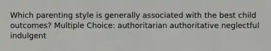 Which parenting style is generally associated with the best child outcomes? Multiple Choice: authoritarian authoritative neglectful indulgent