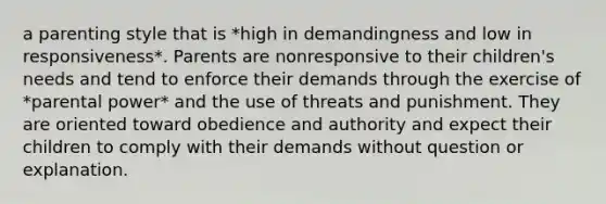 a parenting style that is *high in demandingness and low in responsiveness*. Parents are nonresponsive to their children's needs and tend to enforce their demands through the exercise of *parental power* and the use of threats and punishment. They are oriented toward obedience and authority and expect their children to comply with their demands without question or explanation.