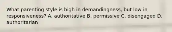 What parenting style is high in demandingness, but low in responsiveness? A. authoritative B. permissive C. disengaged D. authoritarian