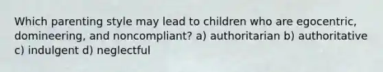 Which parenting style may lead to children who are egocentric, domineering, and noncompliant? a) authoritarian b) authoritative c) indulgent d) neglectful