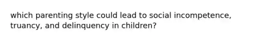 which parenting style could lead to social incompetence, truancy, and delinquency in children?