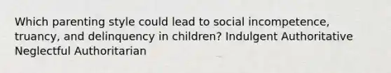 Which parenting style could lead to social incompetence, truancy, and delinquency in children? Indulgent Authoritative Neglectful Authoritarian