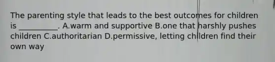 The parenting style that leads to the best outcomes for children is __________. A.warm and supportive B.one that harshly pushes children C.authoritarian D.permissive, letting children find their own way