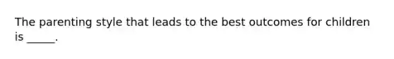 The parenting style that leads to the best outcomes for children is _____.