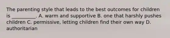 The parenting style that leads to the best outcomes for children is __________. A. warm and supportive B. one that harshly pushes children C. permissive, letting children find their own way D. authoritarian