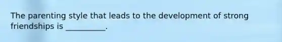The parenting style that leads to the development of strong friendships is __________.