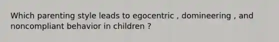 Which parenting style leads to egocentric , domineering , and noncompliant behavior in children ?