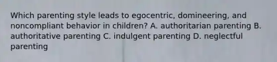 Which parenting style leads to egocentric, domineering, and noncompliant behavior in children? A. authoritarian parenting B. authoritative parenting C. indulgent parenting D. neglectful parenting