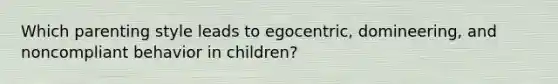 Which parenting style leads to egocentric, domineering, and noncompliant behavior in children?