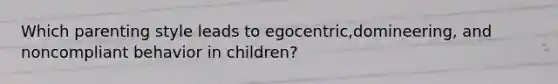 Which parenting style leads to egocentric,domineering, and noncompliant behavior in children?