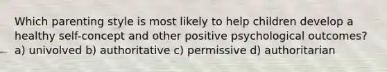 Which parenting style is most likely to help children develop a healthy self-concept and other positive psychological outcomes? a) univolved b) authoritative c) permissive d) authoritarian