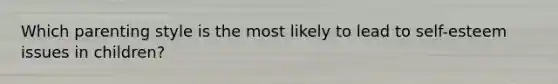 Which parenting style is the most likely to lead to self-esteem issues in children?