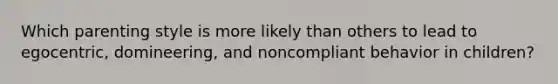 Which parenting style is more likely than others to lead to egocentric, domineering, and noncompliant behavior in children?