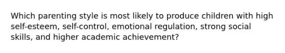 Which parenting style is most likely to produce children with high self-esteem, self-control, emotional regulation, strong social skills, and higher academic achievement?