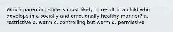 Which parenting style is most likely to result in a child who develops in a socially and emotionally healthy manner? a. restrictive b. warm c. controlling but warm d. permissive