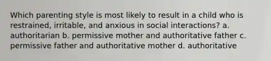 Which parenting style is most likely to result in a child who is restrained, irritable, and anxious in social interactions? a. authoritarian b. permissive mother and authoritative father c. permissive father and authoritative mother d. authoritative