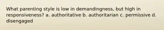 What parenting style is low in demandingness, but high in responsiveness? a. authoritative b. authoritarian c. permissive d. disengaged