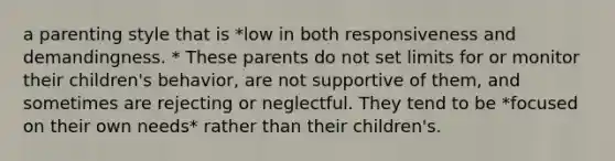 a parenting style that is *low in both responsiveness and demandingness. * These parents do not set limits for or monitor their children's behavior, are not supportive of them, and sometimes are rejecting or neglectful. They tend to be *focused on their own needs* rather than their children's.