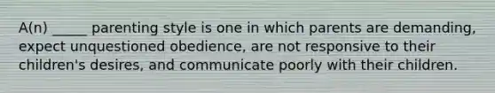 A(n) _____ parenting style is one in which parents are demanding, expect unquestioned obedience, are not responsive to their children's desires, and communicate poorly with their children.
