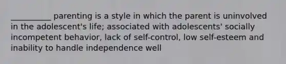 __________ parenting is a style in which the parent is uninvolved in the adolescent's life; associated with adolescents' socially incompetent behavior, lack of self-control, low self-esteem and inability to handle independence well