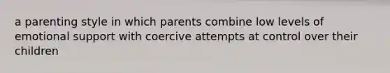 a parenting style in which parents combine low levels of emotional support with coercive attempts at control over their children