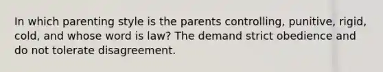 In which parenting style is the parents controlling, punitive, rigid, cold, and whose word is law? The demand strict obedience and do not tolerate disagreement.