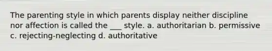 The parenting style in which parents display neither discipline nor affection is called the ___ style. a. authoritarian b. permissive c. rejecting-neglecting d. authoritative