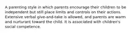 A parenting style in which parents encourage their children to be independent but still place limits and controls on their actions. Extensive verbal give-and-take is allowed, and parents are warm and nurturant toward the child. It is associated with children's social competence.