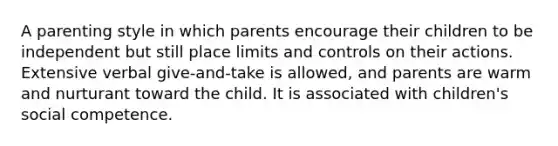 A parenting style in which parents encourage their children to be independent but still place limits and controls on their actions. Extensive verbal give-and-take is allowed, and parents are warm and nurturant toward the child. It is associated with children's social competence.