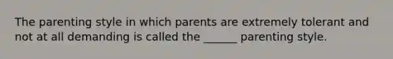 The parenting style in which parents are extremely tolerant and not at all demanding is called the ______ parenting style.