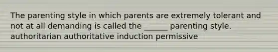 The parenting style in which parents are extremely tolerant and not at all demanding is called the ______ parenting style. authoritarian authoritative induction permissive