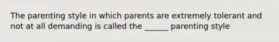 The parenting style in which parents are extremely tolerant and not at all demanding is called the ______ parenting style