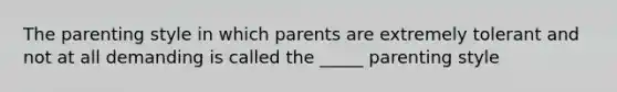 The parenting style in which parents are extremely tolerant and not at all demanding is called the _____ parenting style